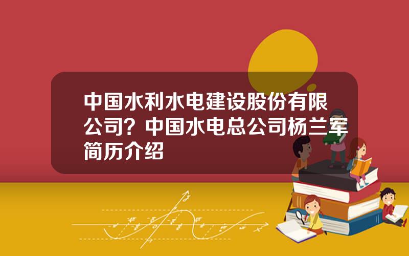 中国水利水电建设股份有限公司？中国水电总公司杨兰军简历介绍