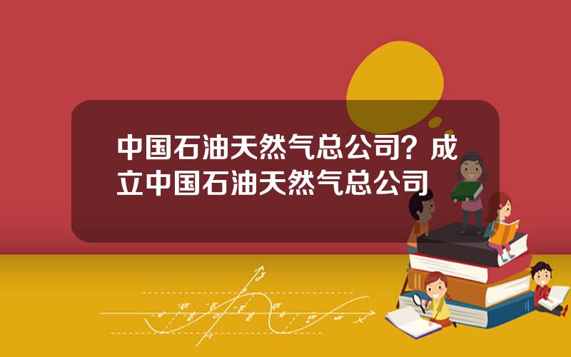 中国石油天然气总公司？成立中国石油天然气总公司