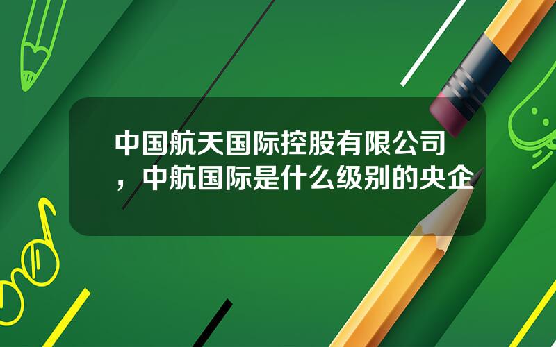 中国航天国际控股有限公司，中航国际是什么级别的央企