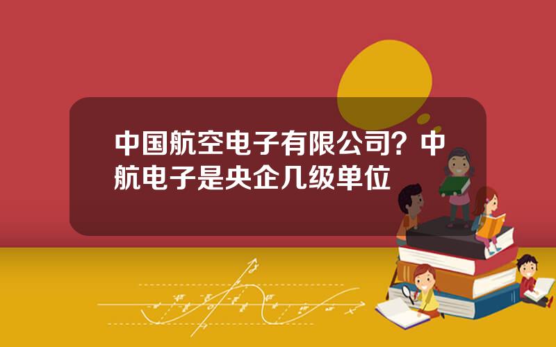 中国航空电子有限公司？中航电子是央企几级单位