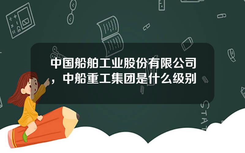 中国船舶工业股份有限公司，中船重工集团是什么级别