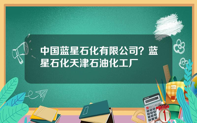 中国蓝星石化有限公司？蓝星石化天津石油化工厂