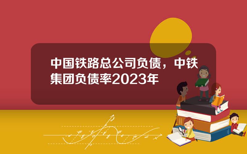 中国铁路总公司负债，中铁集团负债率2023年