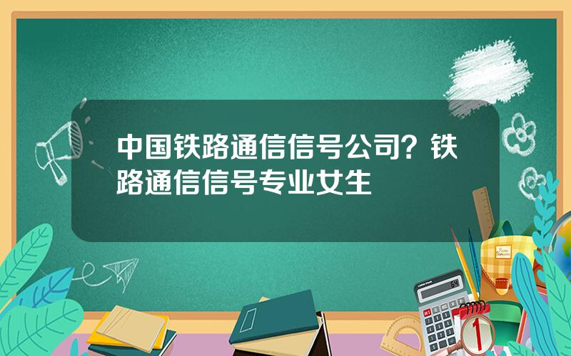 中国铁路通信信号公司？铁路通信信号专业女生