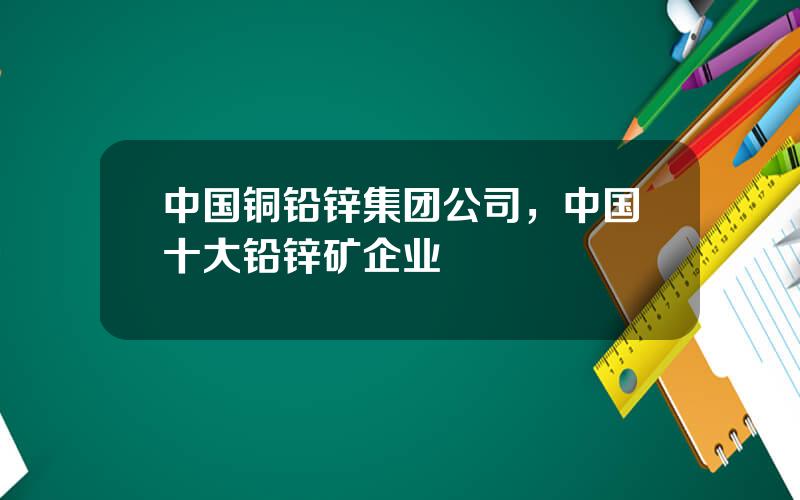 中国铜铅锌集团公司，中国十大铅锌矿企业