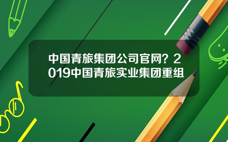 中国青旅集团公司官网？2019中国青旅实业集团重组