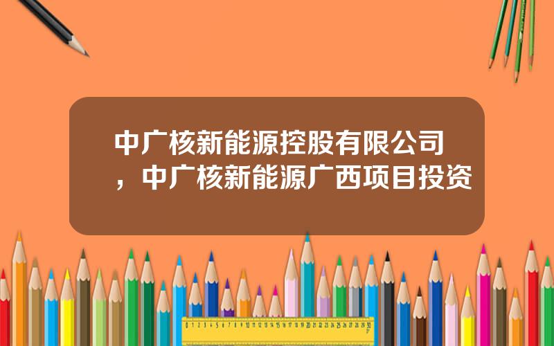 中广核新能源控股有限公司，中广核新能源广西项目投资