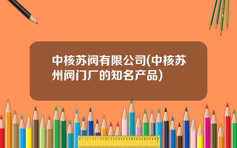 中核苏阀有限公司(中核苏州阀门厂的知名产品)