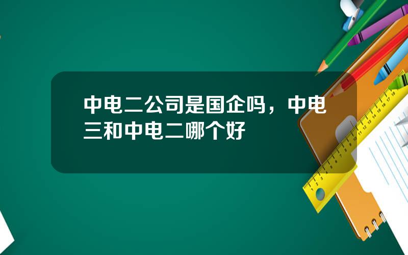 中电二公司是国企吗，中电三和中电二哪个好