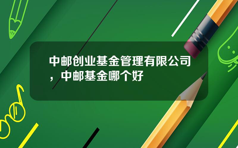 中邮创业基金管理有限公司，中邮基金哪个好