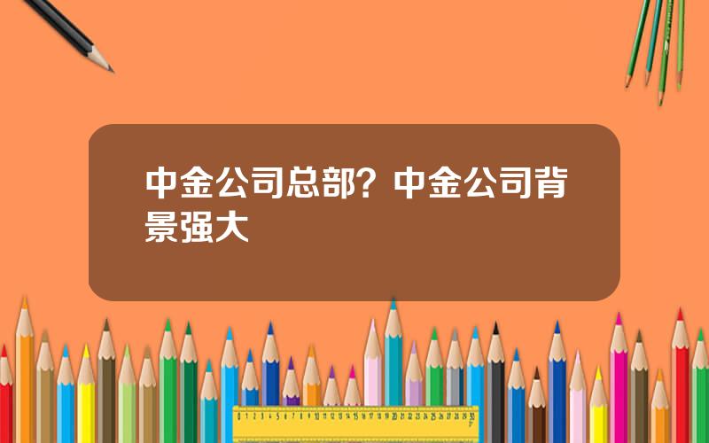 中金公司总部？中金公司背景强大