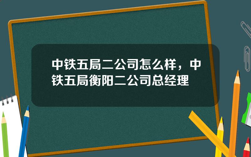 中铁五局二公司怎么样，中铁五局衡阳二公司总经理