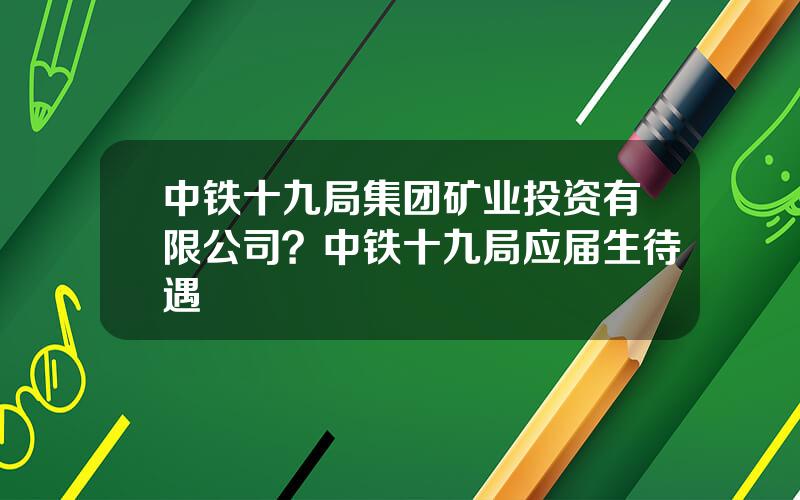 中铁十九局集团矿业投资有限公司？中铁十九局应届生待遇