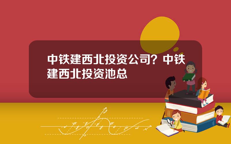 中铁建西北投资公司？中铁建西北投资池总