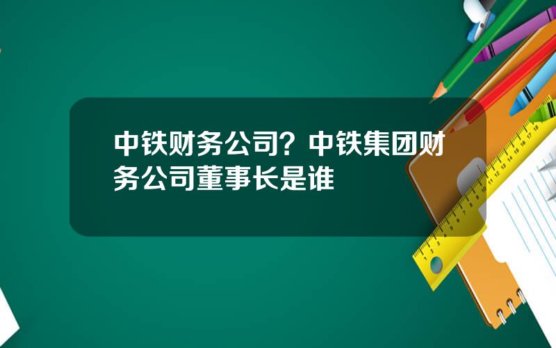 中铁财务公司？中铁集团财务公司董事长是谁