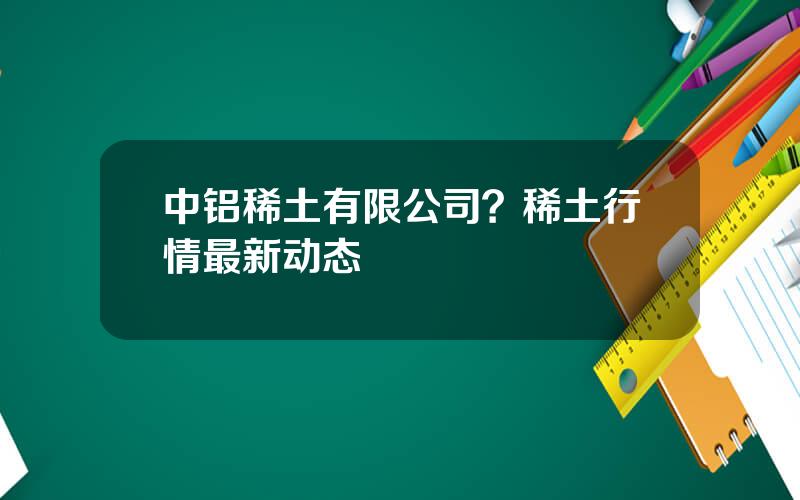 中铝稀土有限公司？稀土行情最新动态