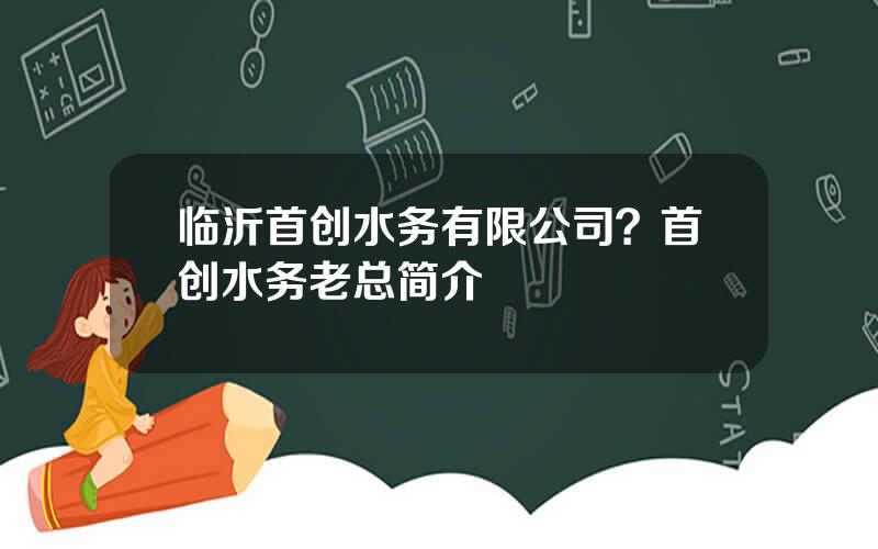 临沂首创水务有限公司？首创水务老总简介