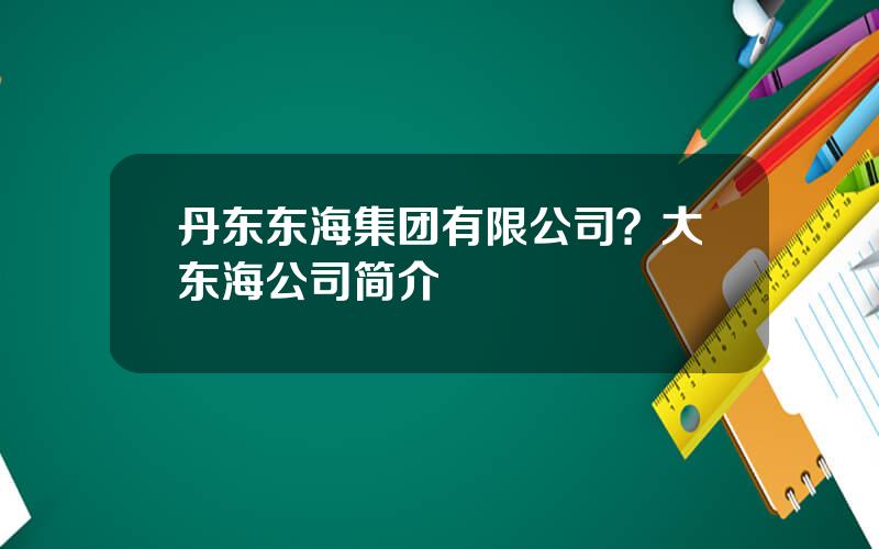 丹东东海集团有限公司？大东海公司简介