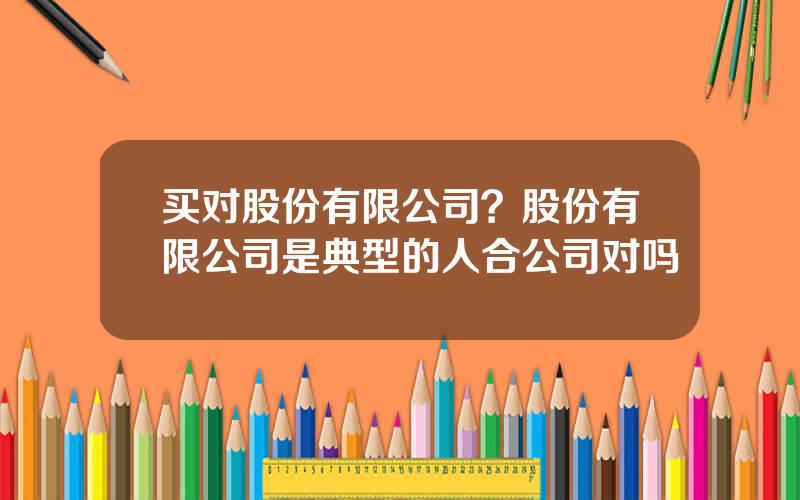 买对股份有限公司？股份有限公司是典型的人合公司对吗