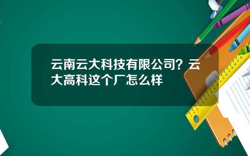 云南云大科技有限公司？云大高科这个厂怎么样