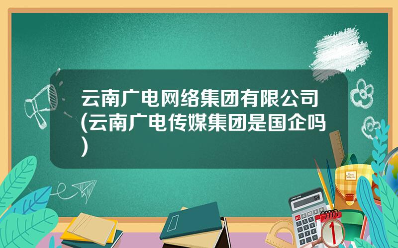 云南广电网络集团有限公司(云南广电传媒集团是国企吗)