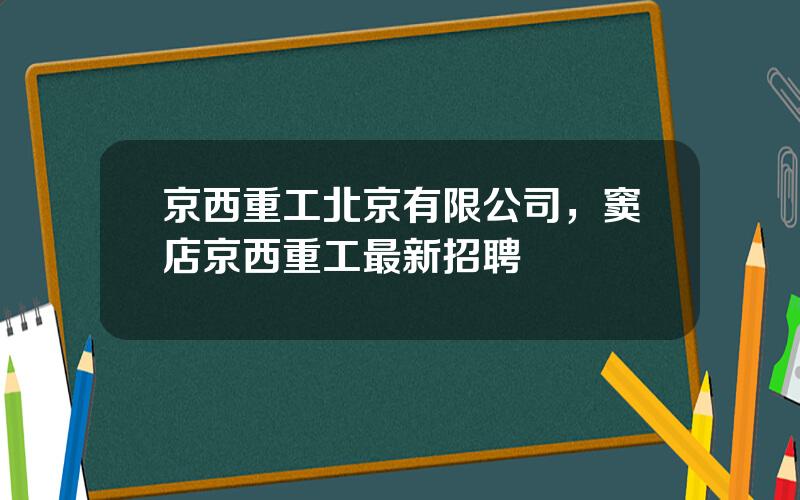 京西重工北京有限公司，窦店京西重工最新招聘