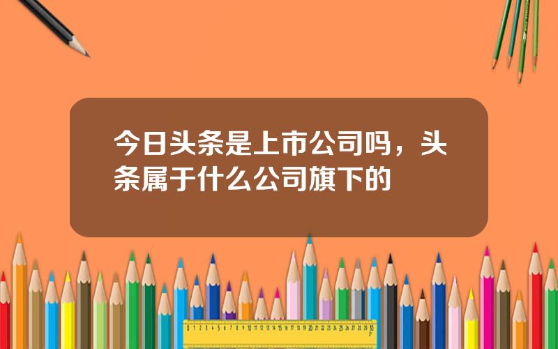 今日头条是上市公司吗，头条属于什么公司旗下的