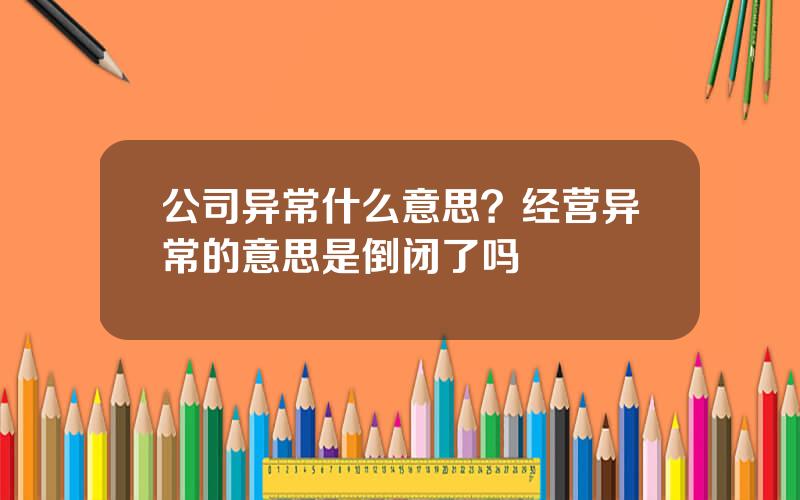 公司异常什么意思？经营异常的意思是倒闭了吗