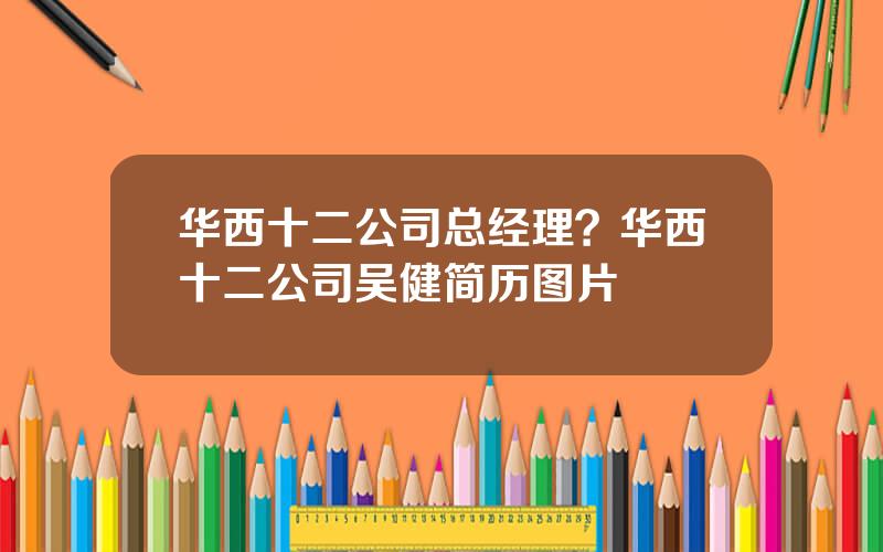 华西十二公司总经理？华西十二公司吴健简历图片