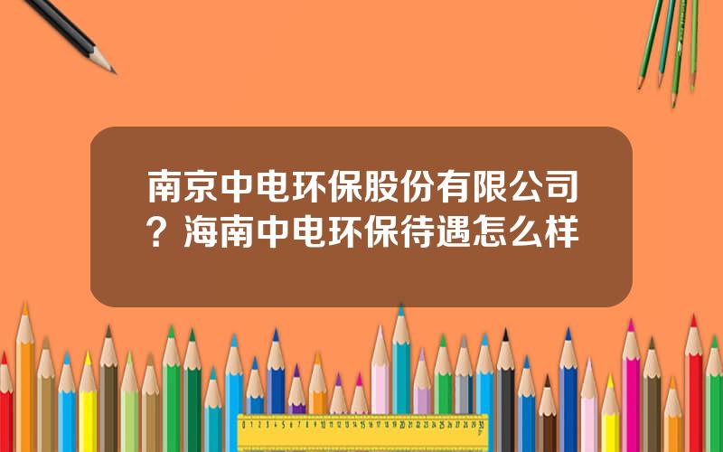 南京中电环保股份有限公司？海南中电环保待遇怎么样