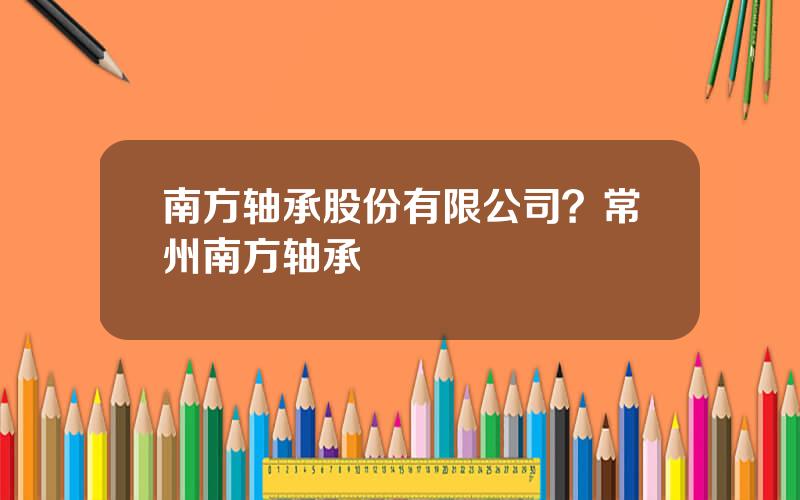 南方轴承股份有限公司？常州南方轴承