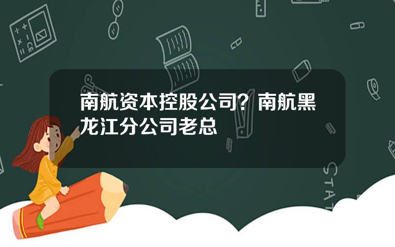 南航资本控股公司？南航黑龙江分公司老总