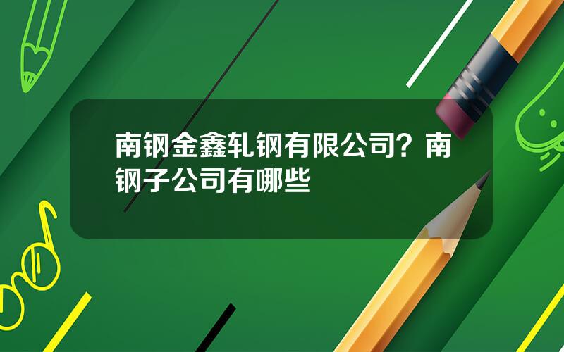 南钢金鑫轧钢有限公司？南钢子公司有哪些