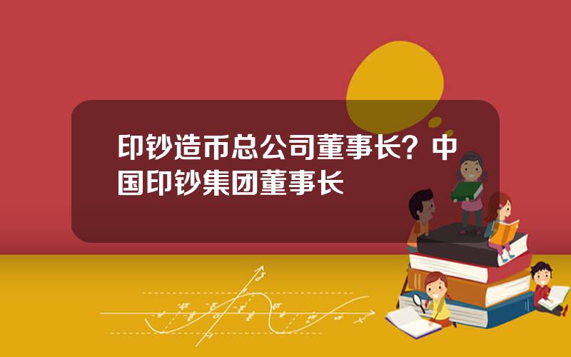 印钞造币总公司董事长？中国印钞集团董事长