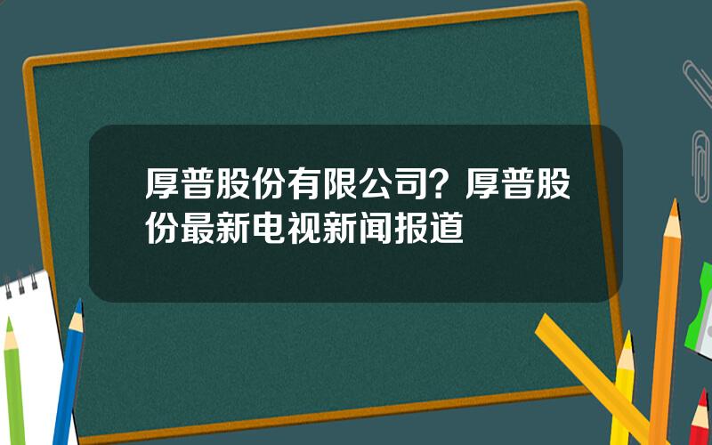 厚普股份有限公司？厚普股份最新电视新闻报道