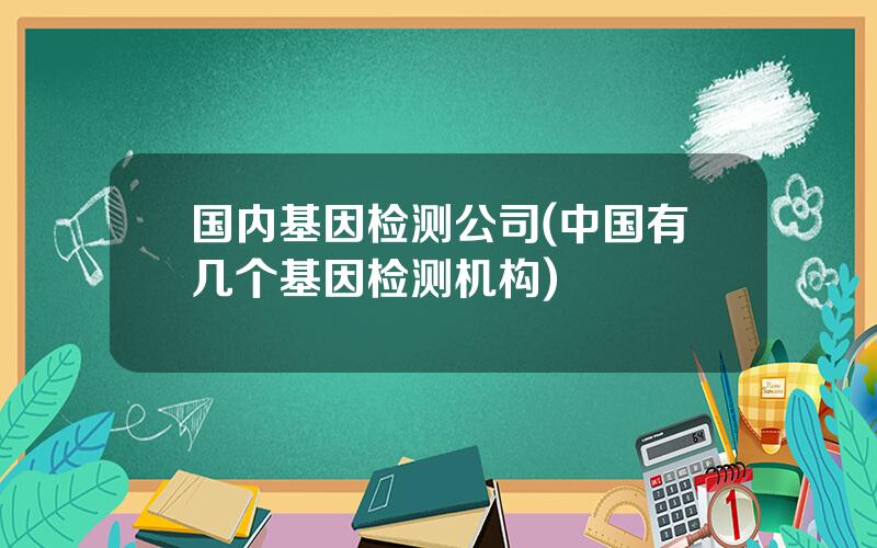 国内基因检测公司(中国有几个基因检测机构)