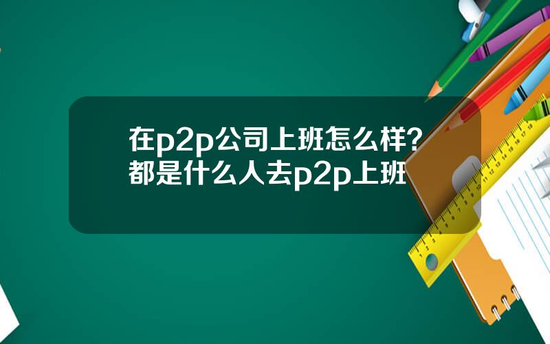 在p2p公司上班怎么样？都是什么人去p2p上班