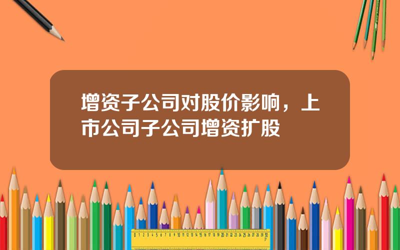 增资子公司对股价影响，上市公司子公司增资扩股