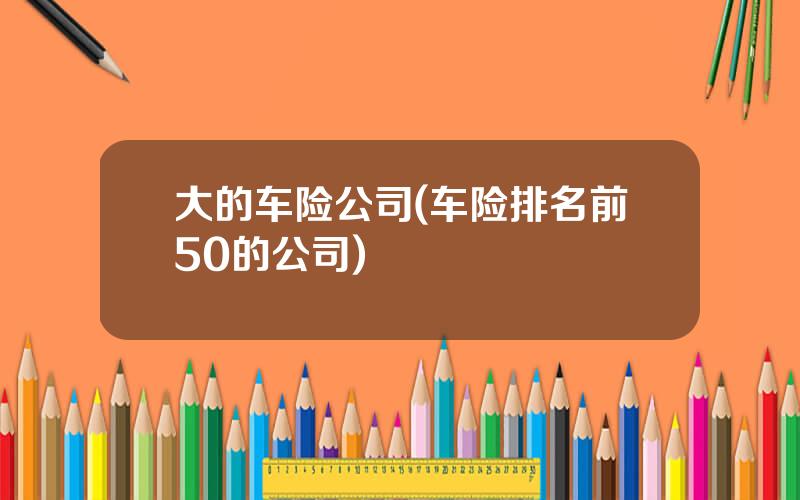 大的车险公司(车险排名前50的公司)