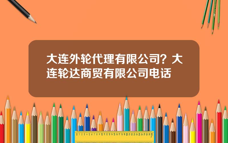 大连外轮代理有限公司？大连轮达商贸有限公司电话