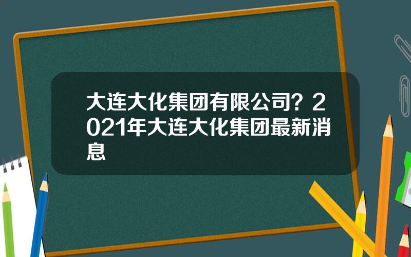 大连大化集团有限公司？2021年大连大化集团最新消息