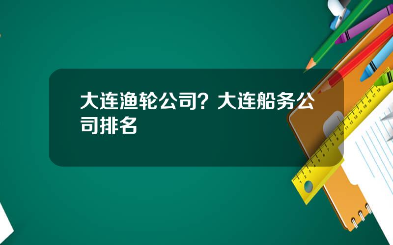 大连渔轮公司？大连船务公司排名