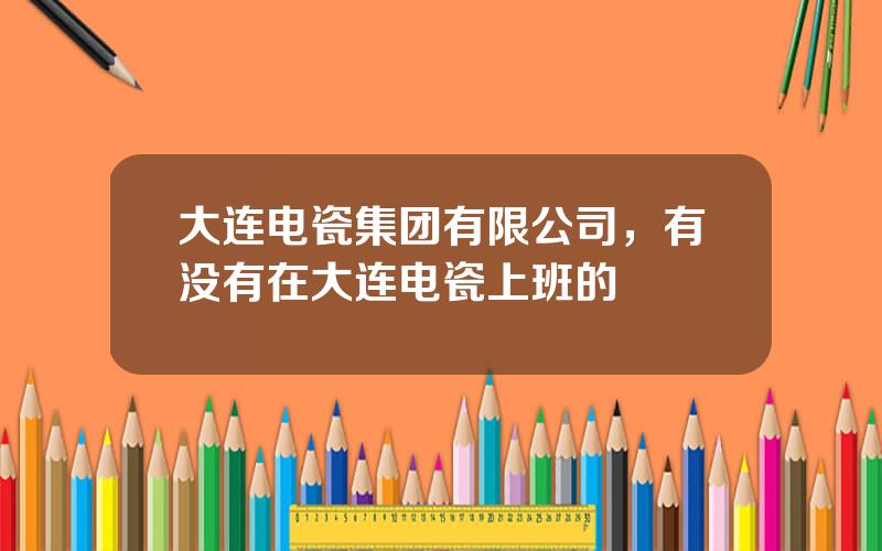 大连电瓷集团有限公司，有没有在大连电瓷上班的