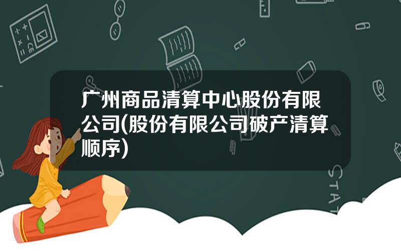 广州商品清算中心股份有限公司(股份有限公司破产清算顺序)