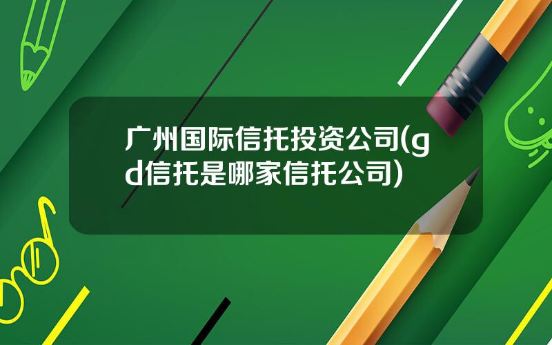 广州国际信托投资公司(gd信托是哪家信托公司)