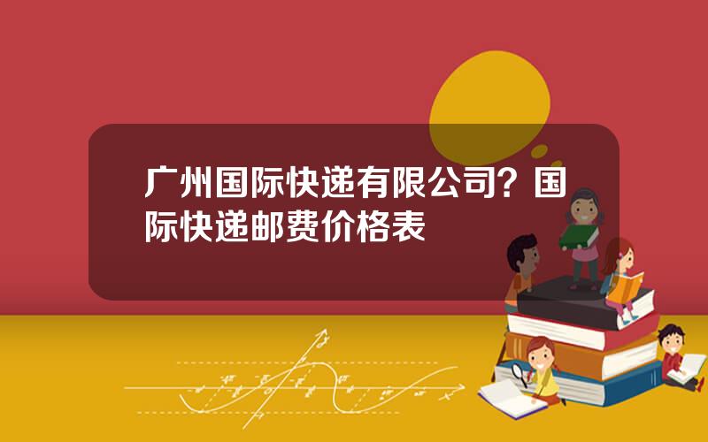 广州国际快递有限公司？国际快递邮费价格表