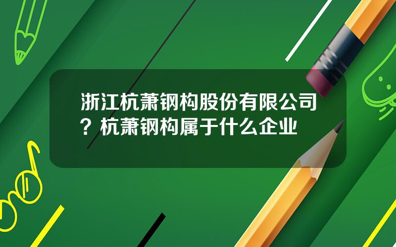 浙江杭萧钢构股份有限公司？杭萧钢构属于什么企业