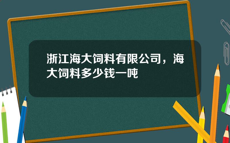 浙江海大饲料有限公司，海大饲料多少钱一吨